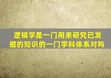 逻辑学是一门用来研究已发掘的知识的一门学科体系对吗