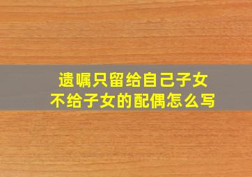 遗嘱只留给自己子女不给子女的配偶怎么写