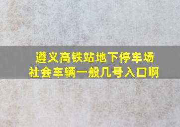 遵义高铁站地下停车场社会车辆一般几号入口啊