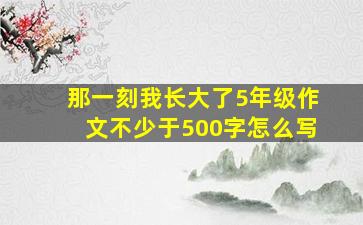 那一刻我长大了5年级作文不少于500字怎么写