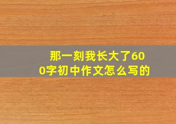 那一刻我长大了600字初中作文怎么写的