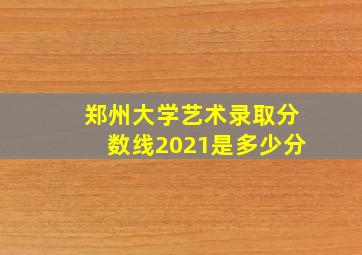 郑州大学艺术录取分数线2021是多少分