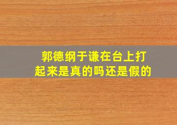 郭德纲于谦在台上打起来是真的吗还是假的