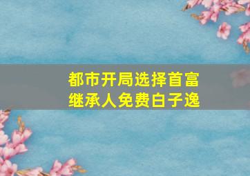 都市开局选择首富继承人免费白子逸