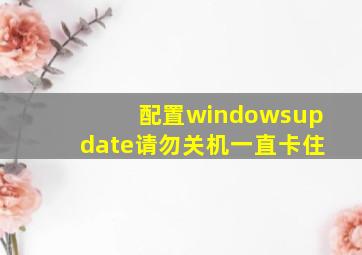 配置windowsupdate请勿关机一直卡住