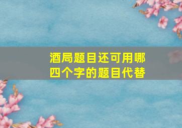 酒局题目还可用哪四个字的题目代替