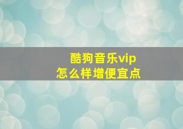 酷狗音乐vip怎么样增便宜点