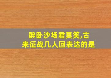 醉卧沙场君莫笑,古来征战几人回表达的是