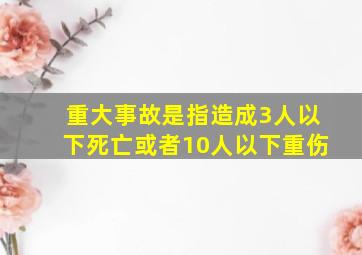 重大事故是指造成3人以下死亡或者10人以下重伤