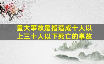 重大事故是指造成十人以上三十人以下死亡的事故