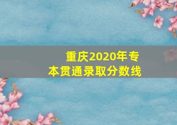 重庆2020年专本贯通录取分数线