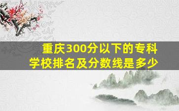 重庆300分以下的专科学校排名及分数线是多少