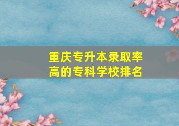 重庆专升本录取率高的专科学校排名