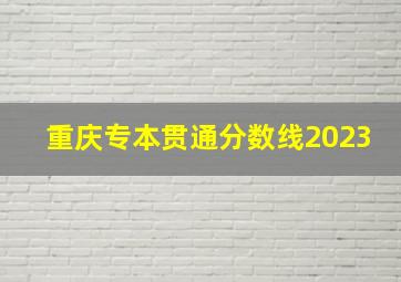 重庆专本贯通分数线2023