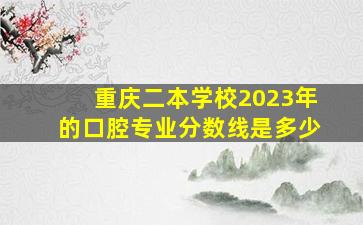 重庆二本学校2023年的口腔专业分数线是多少