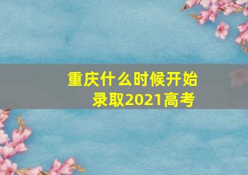 重庆什么时候开始录取2021高考