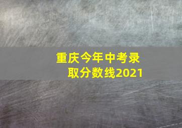 重庆今年中考录取分数线2021