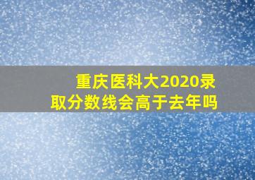 重庆医科大2020录取分数线会高于去年吗