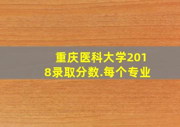 重庆医科大学2018录取分数.每个专业