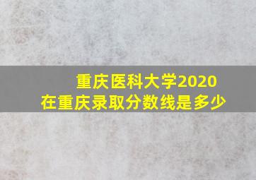 重庆医科大学2020在重庆录取分数线是多少