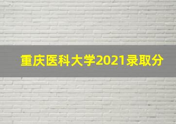 重庆医科大学2021录取分