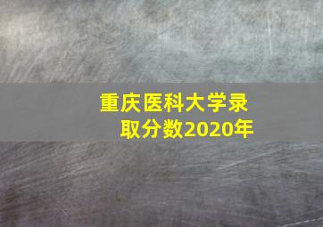 重庆医科大学录取分数2020年