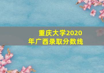 重庆大学2020年广西录取分数线