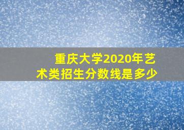 重庆大学2020年艺术类招生分数线是多少