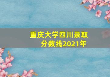 重庆大学四川录取分数线2021年