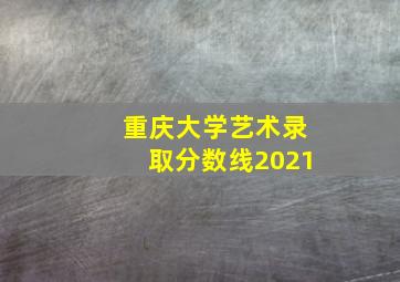 重庆大学艺术录取分数线2021