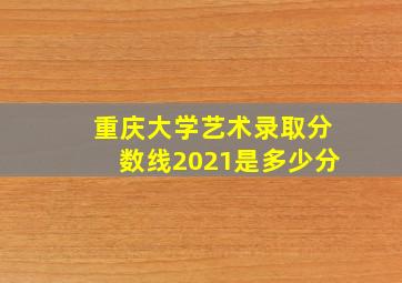 重庆大学艺术录取分数线2021是多少分