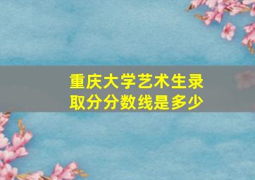 重庆大学艺术生录取分分数线是多少