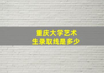 重庆大学艺术生录取线是多少