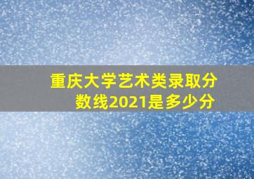 重庆大学艺术类录取分数线2021是多少分