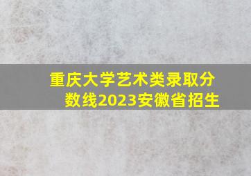 重庆大学艺术类录取分数线2023安徽省招生