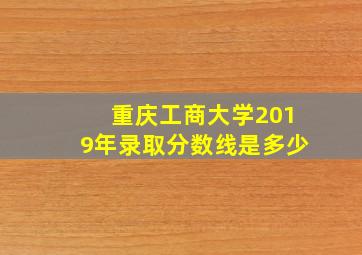 重庆工商大学2019年录取分数线是多少