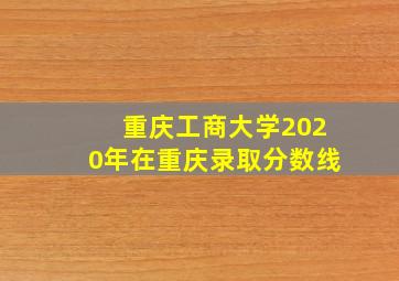 重庆工商大学2020年在重庆录取分数线