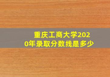 重庆工商大学2020年录取分数线是多少