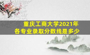 重庆工商大学2021年各专业录取分数线是多少