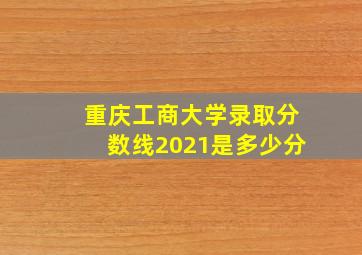 重庆工商大学录取分数线2021是多少分