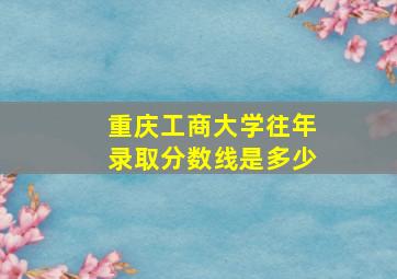 重庆工商大学往年录取分数线是多少