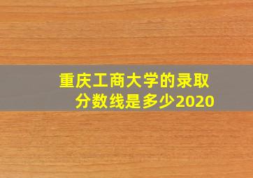 重庆工商大学的录取分数线是多少2020