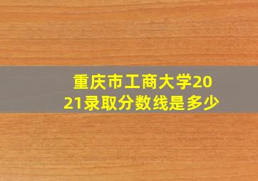 重庆市工商大学2021录取分数线是多少