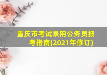 重庆市考试录用公务员报考指南(2021年修订)