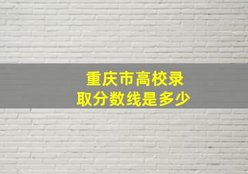 重庆市高校录取分数线是多少