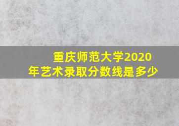 重庆师范大学2020年艺术录取分数线是多少