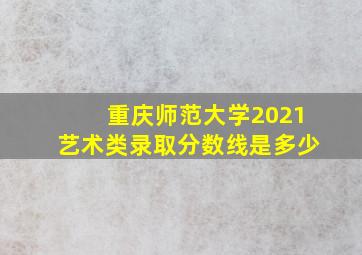 重庆师范大学2021艺术类录取分数线是多少