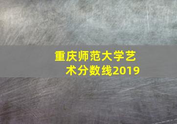 重庆师范大学艺术分数线2019