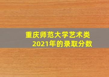 重庆师范大学艺术类2021年的录取分数