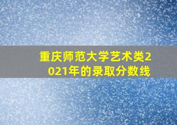 重庆师范大学艺术类2021年的录取分数线